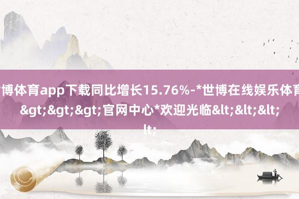 世博体育app下载同比增长15.76%-*世博在线娱乐体育*>>>官网中心*欢迎光临<<<