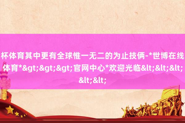 欧洲杯体育其中更有全球惟一无二的为止技俩-*世博在线娱乐体育*>>>官网中心*欢迎光临<<<
