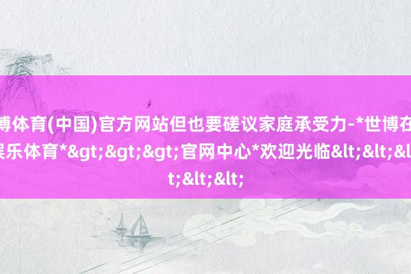 世博体育(中国)官方网站但也要磋议家庭承受力-*世博在线娱乐体育*>>>官网中心*欢迎光临<<<