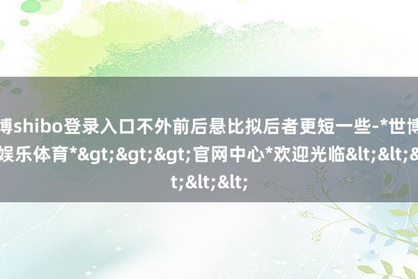 世博shibo登录入口不外前后悬比拟后者更短一些-*世博在线娱乐体育*>>>官网中心*欢迎光临<<<