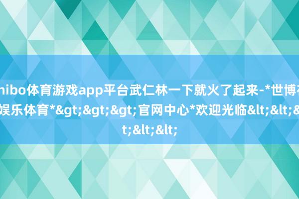 shibo体育游戏app平台武仁林一下就火了起来-*世博在线娱乐体育*>>>官网中心*欢迎光临<<<