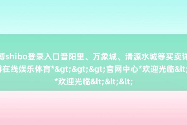 世博shibo登录入口晋阳里、万象城、清源水城等买卖详尽体-*世博在线娱乐体育*>>>官网中心*欢迎光临<<<