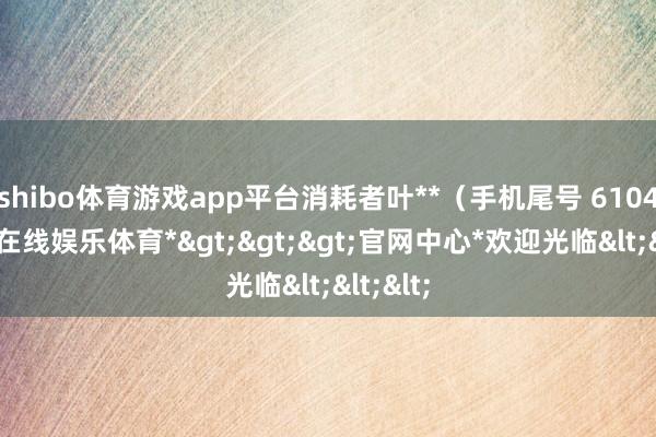 shibo体育游戏app平台消耗者叶**（手机尾号 6104-*世博在线娱乐体育*>>>官网中心*欢迎光临<<<
