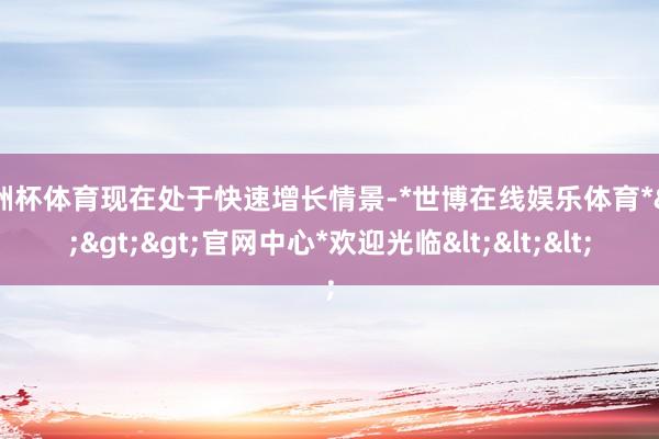 欧洲杯体育现在处于快速增长情景-*世博在线娱乐体育*>>>官网中心*欢迎光临<<<