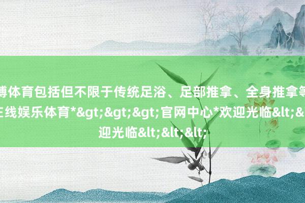 世博体育包括但不限于传统足浴、足部推拿、全身推拿等-*世博在线娱乐体育*>>>官网中心*欢迎光临<<<