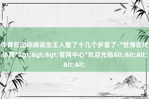 世博体育在国际搞诞生王人整了十几个岁首了-*世博在线娱乐体育*>>>官网中心*欢迎光临<<<