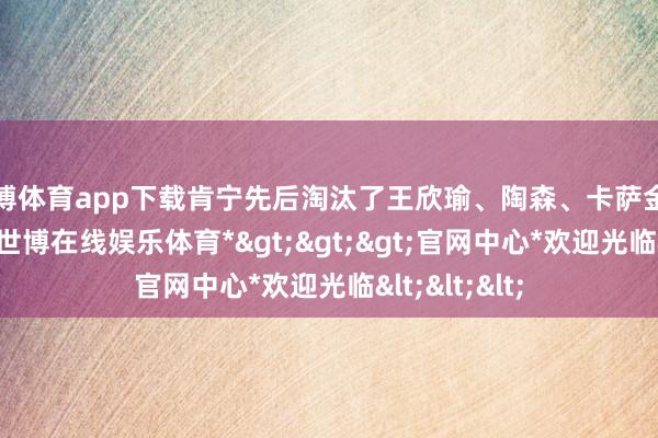 世博体育app下载肯宁先后淘汰了王欣瑜、陶森、卡萨金娜和博尔特-*世博在线娱乐体育*>>>官网中心*欢迎光临<<<