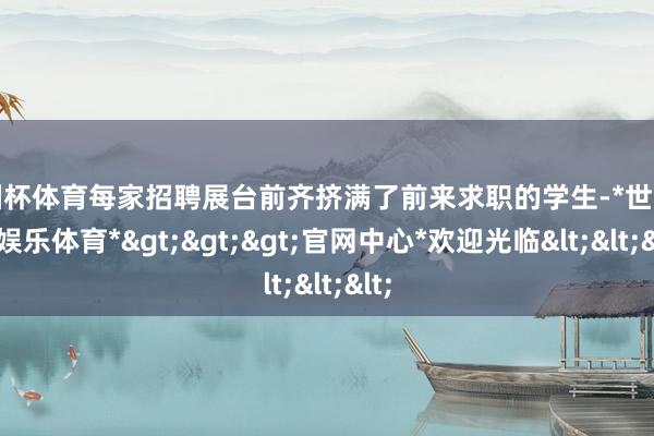 欧洲杯体育每家招聘展台前齐挤满了前来求职的学生-*世博在线娱乐体育*>>>官网中心*欢迎光临<<<
