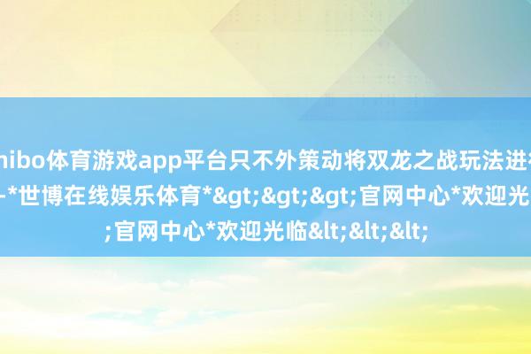 shibo体育游戏app平台只不外策动将双龙之战玩法进行了收益的移动-*世博在线娱乐体育*>>>官网中心*欢迎光临<<<
