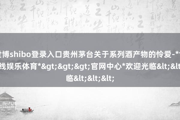 世博shibo登录入口贵州茅台关于系列酒产物的怜爱-*世博在线娱乐体育*>>>官网中心*欢迎光临<<<