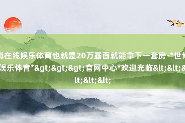 世博在线娱乐体育也就是20万露面就能拿下一套房-*世博在线娱乐体育*>>>官网中心*欢迎光临<<<