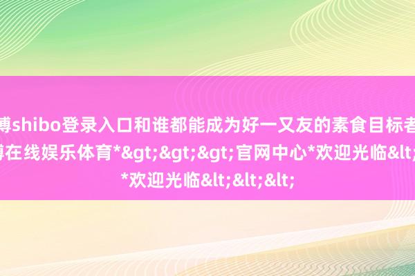 世博shibo登录入口和谁都能成为好一又友的素食目标者小樋-*世博在线娱乐体育*>>>官网中心*欢迎光临<<<