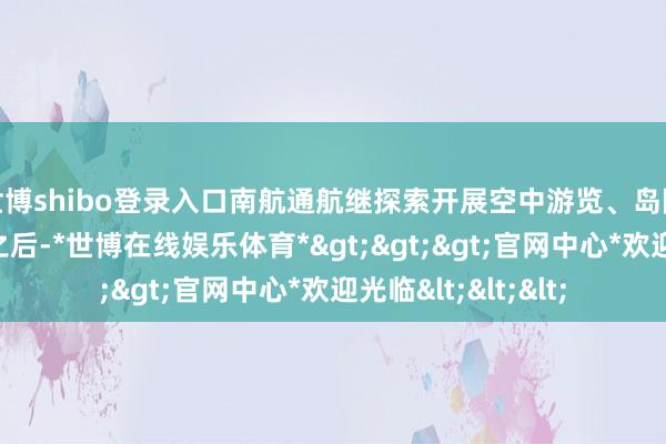 世博shibo登录入口南航通航继探索开展空中游览、岛际运输等低空业务之后-*世博在线娱乐体育*>>>官网中心*欢迎光临<<<