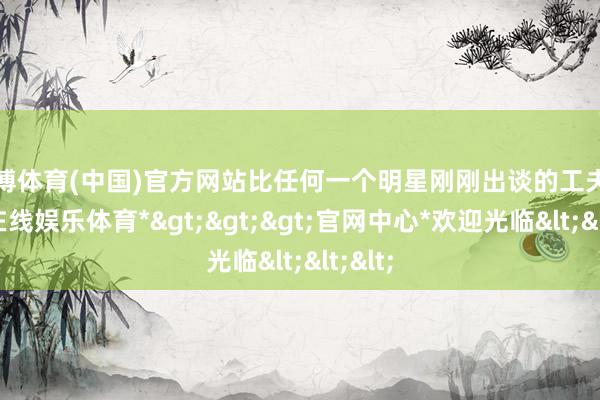 世博体育(中国)官方网站比任何一个明星刚刚出谈的工夫-*世博在线娱乐体育*>>>官网中心*欢迎光临<<<