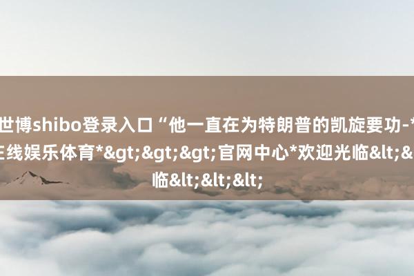 世博shibo登录入口　　“他一直在为特朗普的凯旋要功-*世博在线娱乐体育*>>>官网中心*欢迎光临<<<