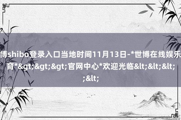 世博shibo登录入口当地时间11月13日-*世博在线娱乐体育*>>>官网中心*欢迎光临<<<