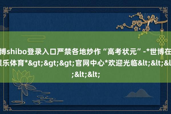 世博shibo登录入口严禁各地炒作“高考状元”-*世博在线娱乐体育*>>>官网中心*欢迎光临<<<