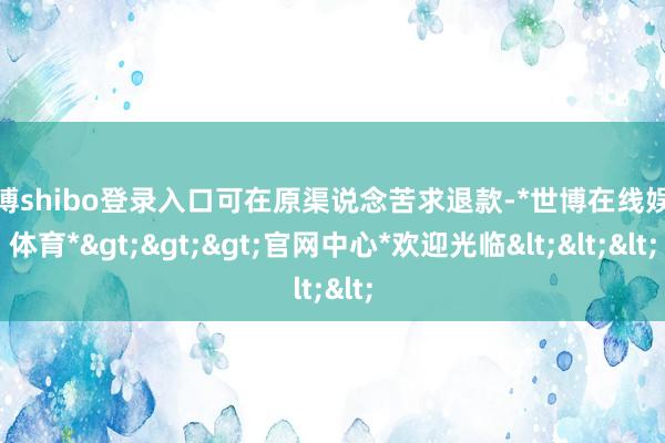 世博shibo登录入口可在原渠说念苦求退款-*世博在线娱乐体育*>>>官网中心*欢迎光临<<<