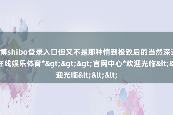 世博shibo登录入口但又不是那种情到极致后的当然深远-*世博在线娱乐体育*>>>官网中心*欢迎光临<<<