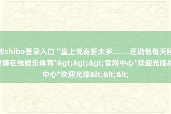 世博shibo登录入口“皇上说奏折太多……还说他每天睡得比狗晚-*世博在线娱乐体育*>>>官网中心*欢迎光临<<<