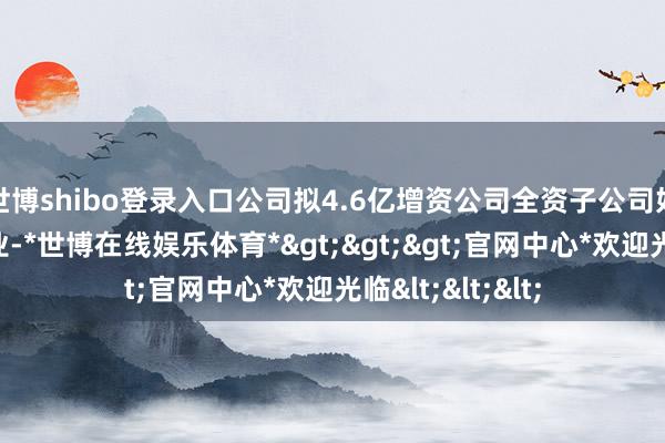 世博shibo登录入口公司拟4.6亿增资公司全资子公司好意思国欧圣工业-*世博在线娱乐体育*>>>官网中心*欢迎光临<<<