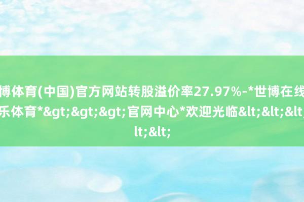 世博体育(中国)官方网站转股溢价率27.97%-*世博在线娱乐体育*>>>官网中心*欢迎光临<<<