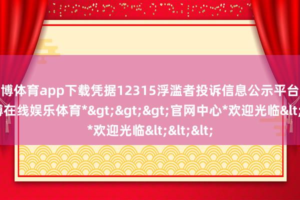世博体育app下载凭据12315浮滥者投诉信息公示平台数据-*世博在线娱乐体育*>>>官网中心*欢迎光临<<<