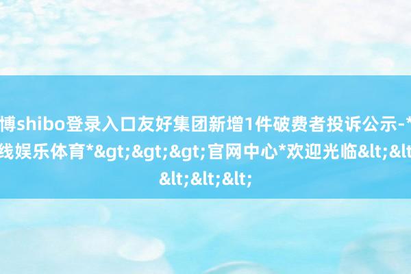 世博shibo登录入口友好集团新增1件破费者投诉公示-*世博在线娱乐体育*>>>官网中心*欢迎光临<<<