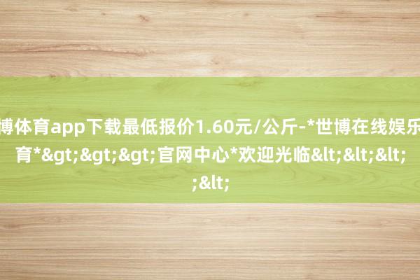 世博体育app下载最低报价1.60元/公斤-*世博在线娱乐体育*>>>官网中心*欢迎光临<<<