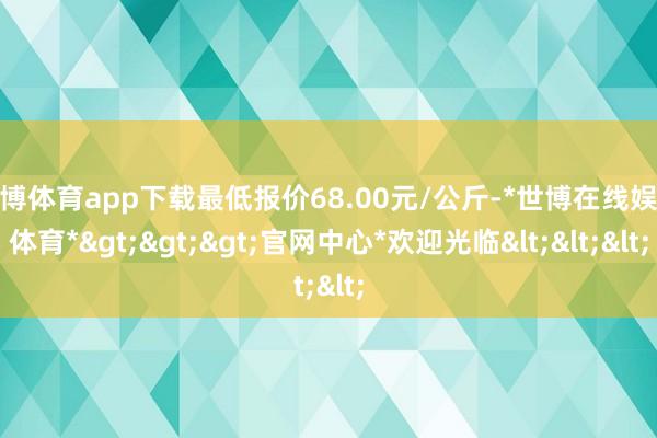 世博体育app下载最低报价68.00元/公斤-*世博在线娱乐体育*>>>官网中心*欢迎光临<<<