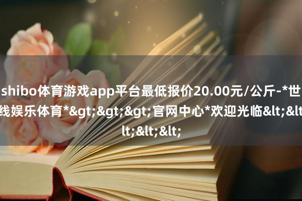 shibo体育游戏app平台最低报价20.00元/公斤-*世博在线娱乐体育*>>>官网中心*欢迎光临<<<