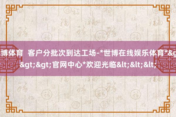 世博体育  客户分批次到达工场-*世博在线娱乐体育*>>>官网中心*欢迎光临<<<