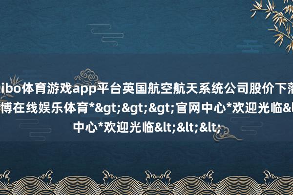 shibo体育游戏app平台英国航空航天系统公司股价下落2.48%-*世博在线娱乐体育*>>>官网中心*欢迎光临<<<