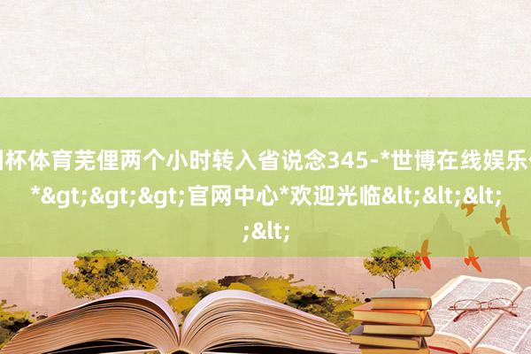 欧洲杯体育芜俚两个小时转入省说念345-*世博在线娱乐体育*>>>官网中心*欢迎光临<<<