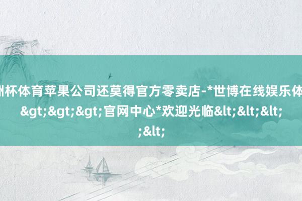 欧洲杯体育苹果公司还莫得官方零卖店-*世博在线娱乐体育*>>>官网中心*欢迎光临<<<