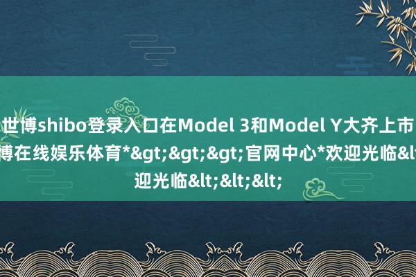 世博shibo登录入口在Model 3和Model Y大齐上市之后-*世博在线娱乐体育*>>>官网中心*欢迎光临<<<