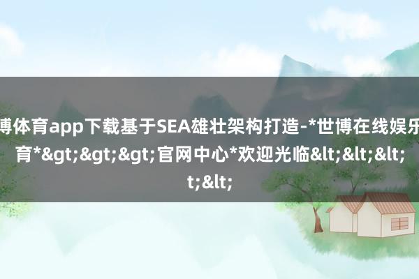 世博体育app下载基于SEA雄壮架构打造-*世博在线娱乐体育*>>>官网中心*欢迎光临<<<