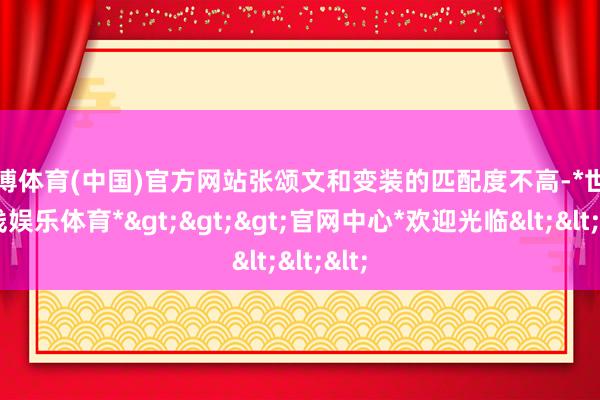 世博体育(中国)官方网站张颂文和变装的匹配度不高-*世博在线娱乐体育*>>>官网中心*欢迎光临<<<
