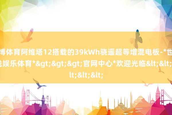 世博体育阿维塔12搭载的39kWh骁遥超等增混电板-*世博在线娱乐体育*>>>官网中心*欢迎光临<<<