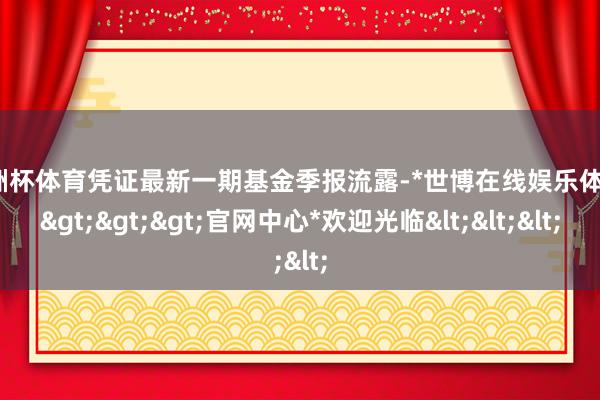 欧洲杯体育凭证最新一期基金季报流露-*世博在线娱乐体育*>>>官网中心*欢迎光临<<<
