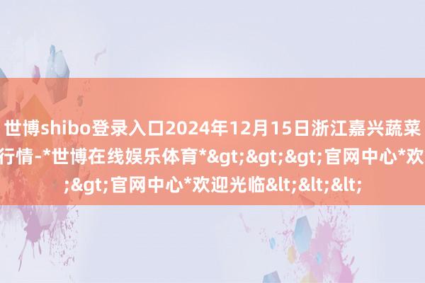 世博shibo登录入口2024年12月15日浙江嘉兴蔬菜批发来回阛阓价钱行情-*世博在线娱乐体育*>>>官网中心*欢迎光临<<<