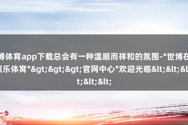 世博体育app下载总会有一种温顺而祥和的氛围-*世博在线娱乐体育*>>>官网中心*欢迎光临<<<