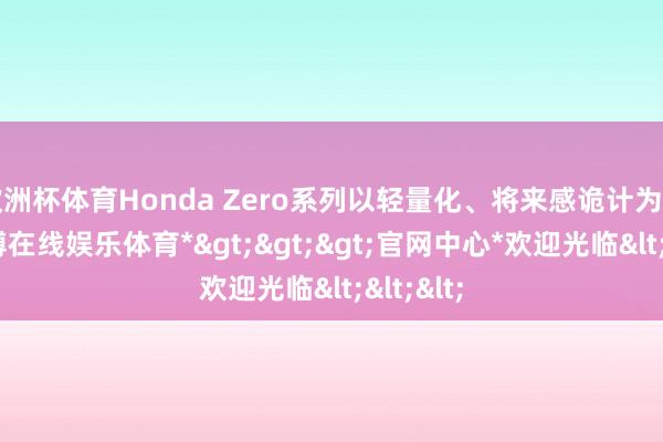 欧洲杯体育Honda Zero系列以轻量化、将来感诡计为中枢-*世博在线娱乐体育*>>>官网中心*欢迎光临<<<