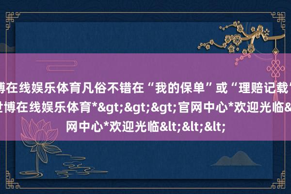 世博在线娱乐体育凡俗不错在“我的保单”或“理赔记载”等栏目中-*世博在线娱乐体育*>>>官网中心*欢迎光临<<<