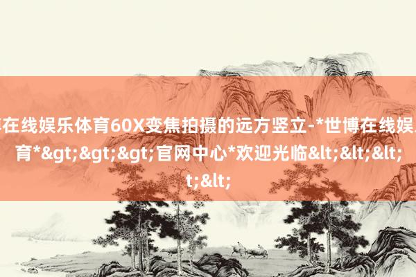 世博在线娱乐体育60X变焦拍摄的远方竖立-*世博在线娱乐体育*>>>官网中心*欢迎光临<<<