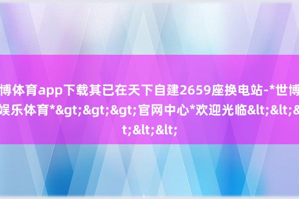 世博体育app下载其已在天下自建2659座换电站-*世博在线娱乐体育*>>>官网中心*欢迎光临<<<