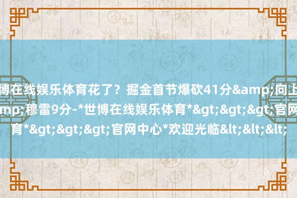 世博在线娱乐体育花了？掘金首节爆砍41分&向上国王20分 戈登14分&穆雷9分-*世博在线娱乐体育*>>>官网中心*欢迎光临<<<