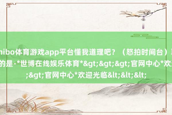 shibo体育游戏app平台懂我道理吧？（怒拍时间台）耶！耶！”值得一提的是-*世博在线娱乐体育*>>>官网中心*欢迎光临<<<