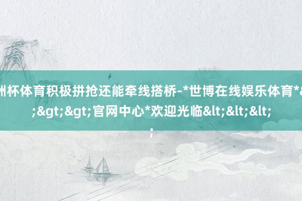 欧洲杯体育积极拼抢还能牵线搭桥-*世博在线娱乐体育*>>>官网中心*欢迎光临<<<