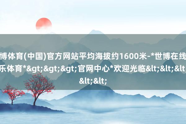 世博体育(中国)官方网站平均海拔约1600米-*世博在线娱乐体育*>>>官网中心*欢迎光临<<<